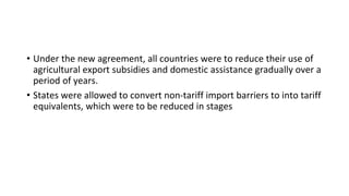 • Under the new agreement, all countries were to reduce their use of
agricultural export subsidies and domestic assistance gradually over a
period of years.
• States were allowed to convert non-tariff import barriers to into tariff
equivalents, which were to be reduced in stages
 