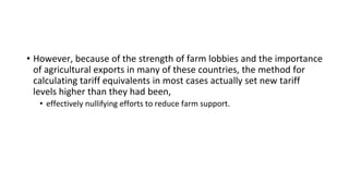 • However, because of the strength of farm lobbies and the importance
of agricultural exports in many of these countries, the method for
calculating tariff equivalents in most cases actually set new tariff
levels higher than they had been,
• effectively nullifying efforts to reduce farm support.
 