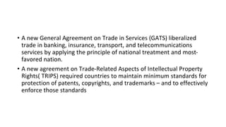 • A new General Agreement on Trade in Services (GATS) liberalized
trade in banking, insurance, transport, and telecommunications
services by applying the principle of national treatment and most-
favored nation.
• A new agreement on Trade-Related Aspects of Intellectual Property
Rights( TRIPS) required countries to maintain minimum standards for
protection of patents, copyrights, and trademarks – and to effectively
enforce those standards
 