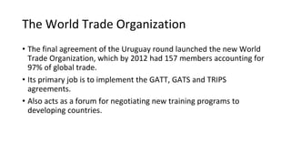 The World Trade Organization
• The final agreement of the Uruguay round launched the new World
Trade Organization, which by 2012 had 157 members accounting for
97% of global trade.
• Its primary job is to implement the GATT, GATS and TRIPS
agreements.
• Also acts as a forum for negotiating new training programs to
developing countries.
 