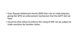 • Uses Dispute Settlement Panels (DSP) that rule on trade disputes,
giving the WTO an enforcement mechanism that the GATT did not
have.
• Countries that refuse to enforce the ruling of DSP can be subject to
trade sanctions by member states.
 