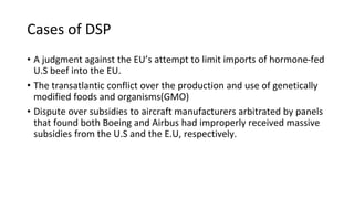 Cases of DSP
• A judgment against the EU’s attempt to limit imports of hormone-fed
U.S beef into the EU.
• The transatlantic conflict over the production and use of genetically
modified foods and organisms(GMO)
• Dispute over subsidies to aircraft manufacturers arbitrated by panels
that found both Boeing and Airbus had improperly received massive
subsidies from the U.S and the E.U, respectively.
 