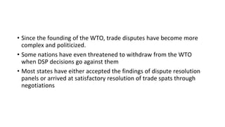 • Since the founding of the WTO, trade disputes have become more
complex and politicized.
• Some nations have even threatened to withdraw from the WTO
when DSP decisions go against them
• Most states have either accepted the findings of dispute resolution
panels or arrived at satisfactory resolution of trade spats through
negotiations
 