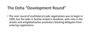 The Doha “Development Round”
• The next round of multilateral trade negotiations was to begin in
1999, but the talks in Seattle ended in deadlock, with riots in the
streets and antiglobalization protesters blocking delegates from
entering negotiations.
 