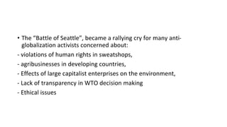 • The “Battle of Seattle”, became a rallying cry for many anti-
globalization activists concerned about:
- violations of human rights in sweatshops,
- agribusinesses in developing countries,
- Effects of large capitalist enterprises on the environment,
- Lack of transparency in WTO decision making
- Ethical issues
 