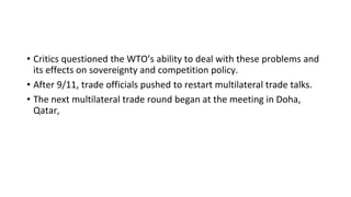 • Critics questioned the WTO’s ability to deal with these problems and
its effects on sovereignty and competition policy.
• After 9/11, trade officials pushed to restart multilateral trade talks.
• The next multilateral trade round began at the meeting in Doha,
Qatar,
 