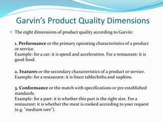 Garvin’s Product Quality Dimensions
 The eight dimensions of product quality according to Garvin:
1. Performance or the primary operating characteristics of a product
or service.
Example: for a car: it is speed and acceleration. For a restaurant: it is
good food.
2. Features or the secondary characteristics of a product or service.
Example: for a restaurant: it is linen tablecloths and napkins.
3. Conformance or the match with specifications or pre established
standards.
Example: for a part: it is whether this part is the right size. For a
restaurant: it is whether the meat is cooked according to your request
(e.g. "medium rare").
 