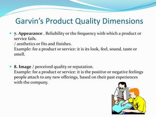 Garvin’s Product Quality Dimensions
 7. Appearance . Reliability or the frequency with which a product or
service fails.
/ aesthetics or fits and finishes.
Example: for a product or service: it is its look, feel, sound, taste or
smell.
 8. Image / perceived quality or reputation.
Example: for a product or service: it is the positive or negative feelings
people attach to any new offerings, based on their past experiences
with the company.
 