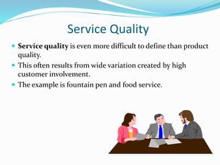 Service Quality
 Service quality is even more difficult to define than product
quality.
 This often results from wide variation created by high
customer involvement.
 The example is fountain pen and food service.
 