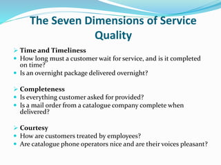 The Seven Dimensions of Service
Quality
 Time and Timeliness
 How long must a customer wait for service, and is it completed
on time?
 Is an overnight package delivered overnight?
 Completeness
 Is everything customer asked for provided?
 Is a mail order from a catalogue company complete when
delivered?
 Courtesy
 How are customers treated by employees?
 Are catalogue phone operators nice and are their voices pleasant?
 