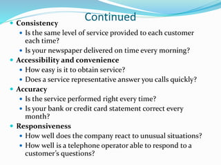 Continued Consistency
 Is the same level of service provided to each customer
each time?
 Is your newspaper delivered on time every morning?
 Accessibility and convenience
 How easy is it to obtain service?
 Does a service representative answer you calls quickly?
 Accuracy
 Is the service performed right every time?
 Is your bank or credit card statement correct every
month?
 Responsiveness
 How well does the company react to unusual situations?
 How well is a telephone operator able to respond to a
customer’s questions?
 