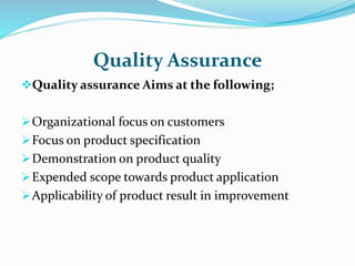 Quality Assurance
Quality assurance Aims at the following;
Organizational focus on customers
Focus on product specification
Demonstration on product quality
Expended scope towards product application
Applicability of product result in improvement
 