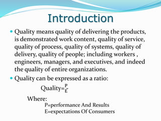 Introduction
 Quality means quality of delivering the products,
is demonstrated work content, quality of service,
quality of process, quality of systems, quality of
delivery, quality of people; including workers ,
engineers, managers, and executives, and indeed
the quality of entire organizations.
 Quality can be expressed as a ratio:
Quality= -P
E
Where:
P=performance And Results
E=expectations Of Consumers
 