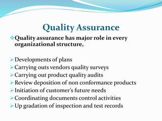 Quality Assurance
Quality assurance has major role in every
organizational structure,
Developments of plans
Carrying outs vendors quality surveys
Carrying out product quality audits
Review deposition of non conformance products
Initiation of customer’s future needs
Coordinating documents control activities
Up gradation of inspection and test records
 