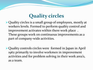 Quality circles
Quality circles is a small group of employees, mostly at
workers levels. Formed to perform quality control and
improvement activates within there work place .
These groups work on continuous improvements as a
part of company-wide activities.
Quality controls circles were formed in Japan in April
1962 primarily to involve workmen in improvement
activities and for problem solving in their work area’s,
as a team.
 