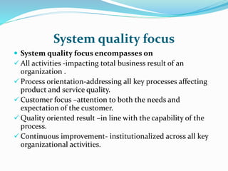 System quality focus
 System quality focus encompasses on
 All activities -impacting total business result of an
organization .
 Process orientation-addressing all key processes affecting
product and service quality.
 Customer focus –attention to both the needs and
expectation of the customer.
 Quality oriented result –in line with the capability of the
process.
 Continuous improvement- institutionalized across all key
organizational activities.
 