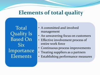 Elements of total quality
• A committed and involved
management
• An unwavering focus on customers
• Effective involvement process of
entire work force
• Continuous process improvements
• Treating suppliers as a partners
• Establishing performance measures
Total
Quality Is
Based On
Six
Importance
Elements
 