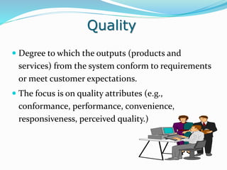 Quality
 Degree to which the outputs (products and
services) from the system conform to requirements
or meet customer expectations.
 The focus is on quality attributes (e.g.,
conformance, performance, convenience,
responsiveness, perceived quality.)
 