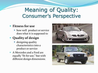Meaning of Quality:
Consumer’s Perspective
 Fitness for use
 how well product or service
does what it is supposed to
 Quality of design
 designing quality
characteristics into a
product or service
 A Mercedes and a Ford are
equally “fit for use,” but with
different design dimensions
 