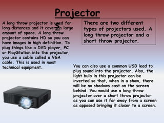 Projector
s
You can also use a common USB lead to
plug sound into the projector. Also, the
light bulb in this projector can be
inverted so that, when in a show, there
will be no shadows cast on the screen
behind. You would use a long throw
projector over a short throw projector
as you can use it far away from a screen
as apposed bringing it closer to a screen.
A long throw projector is used for
long distances and it covers a large
amount of space. A long throw
projector contains HD so you can
have images in high definition. To
plug things like a DVD player, PC
or PlayStation into the projector,
you use a cable called a VGA
cable. This is used in most
technical equipment.
There are two different
types of projectors used. A
long throw projector and a
short throw projector.
 