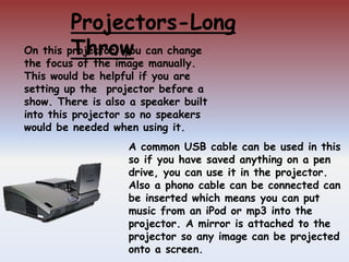 Projectors-Long
Throw
A common USB cable can be used in this
so if you have saved anything on a pen
drive, you can use it in the projector.
Also a phono cable can be connected can
be inserted which means you can put
music from an iPod or mp3 into the
projector. A mirror is attached to the
projector so any image can be projected
onto a screen.
On this projector, you can change
the focus of the image manually.
This would be helpful if you are
setting up the projector before a
show. There is also a speaker built
into this projector so no speakers
would be needed when using it.
 
