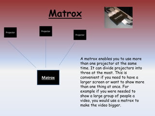 Matrox
Matrox
Projector
Projector
Projector
A matrox enables you to use more
than one projector at the same
time. It can divide projectors into
three at the most. This is
convenient if you need to have a
larger screen or want to show more
than one thing at once. For
example if you were needed to
show a large group of people a
video, you would use a matrox to
make the video bigger.
 
