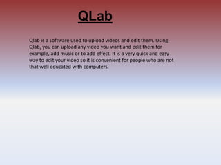 QLab
Qlab is a software used to upload videos and edit them. Using
Qlab, you can upload any video you want and edit them for
example, add music or to add effect. It is a very quick and easy
way to edit your video so it is convenient for people who are not
that well educated with computers.
 