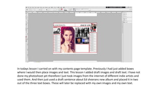 In todays lesson I carried on with my contents page template. Previously I had just added boxes
where I would then place images and text. This lesson I added draft images and draft text. I have not
done my photoshoot yet therefore I just took images from the internet of different indie artists and
used them. And then just used a draft sentence about Ed sheerans new album and placed it in two
out of the three text boxes. These will later be replaced with my own images and my own text.
 