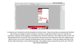 In todays lesson I decided to start the template of my front cover. I have not yet done my photoshoot therefore
did not have any images to add to it however I still have a rough idea of what I want it to look like. For
inspiration I looked at the Q magazine and decided that I like their style best. I then added my title of ‘ACE’ and
downloaded the font ‘Freshman’ after scanning the internet for the one I liked best. After this I added various
Sellines which are all music relating and talking about artists and albums. I have also added a barcode in the
bottom right which gives a more professional look. I also added a banner along the top which says ‘THE UK’S
BEST MUSIC MAGAZINE’.
 