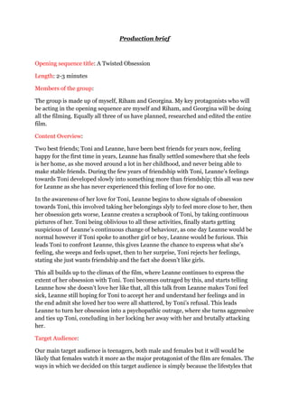Production brief<br />Opening sequence title: A Twisted Obsession<br />Length: 2-3 minutes<br />Members of the group: <br />The group is made up of myself, Riham and Georgina. My key protagonists who will be acting in the opening sequence are myself and Riham, and Georgina will be doing all the filming. Equally all three of us have planned, researched and edited the entire film. <br />Content Overview: <br />Two best friends; Toni and Leanne, have been best friends for years now, feeling happy for the first time in years, Leanne has finally settled somewhere that she feels is her home, as she moved around a lot in her childhood, and never being able to make stable friends. During the few years of friendship with Toni, Leanne’s feelings towards Toni developed slowly into something more than friendship; this all was new for Leanne as she has never experienced this feeling of love for no one. <br />In the awareness of her love for Toni, Leanne begins to show signals of obsession towards Toni, this involved taking her belongings slyly to feel more close to her, then her obsession gets worse, Leanne creates a scrapbook of Toni, by taking continuous pictures of her. Toni being oblivious to all these activities, finally starts getting suspicious of  Leanne’s continuous change of behaviour, as one day Leanne would be normal however if Toni spoke to another girl or boy, Leanne would be furious. This leads Toni to confront Leanne, this gives Leanne the chance to express what she’s feeling, she weeps and feels upset, then to her surprise, Toni rejects her feelings, stating she just wants friendship and the fact she doesn’t like girls. <br />This all builds up to the climax of the film, where Leanne continues to express the extent of her obsession with Toni. Toni becomes outraged by this, and starts telling Leanne how she doesn’t love her like that, all this talk from Leanne makes Toni feel sick, Leanne still hoping for Toni to accept her and understand her feelings and in the end admit she loved her too were all shattered, by Toni’s refusal. This leads Leanne to turn her obsession into a psychopathic outrage, where she turns aggressive and ties up Toni, concluding in her locking her away with her and brutally attacking her. <br />Target Audience: <br />Our main target audience is teenagers, both male and females but it will would be likely that females watch it more as the major protagonist of the film are females. The ways in which we decided on this target audience is simply because the lifestyles that the characters have are similar to real life situations that females are being faced with, therefore it appeals out to them as they feel they can relate to their lifestyle, sexuality etc. Being a teenager, everything changes rapidly, for example the different exciting obstacles they are faced with, such as love, friendships, sexuality etc, therefore using these stereotypical elements in our film would interest them more. In addition, teenagers are more likely to be conscious of the film being advertised as they are most commonly known to have media awareness and would feel more determined to watch it, although this all relies on how we market our film. <br />Research:<br />We targeted our research on a few storylines in popular television dramas such as ‘Skins’ and ‘Hollyoaks’ which connotes the main theme in  which we want our opening sequence to revolve around. These ideas have jointly given us various ideas and elements which we might incorporate into our opening sequence which will positively have a good effect on our target audience. In addition, we have viewed and analysed various examples of film openings to give us all an idea of what fundamentals that are crucial to be included in our opening sequence, in order to make the genre clear, whilst still obtaining their attention to all the other elements of the film.  <br />To give me more experience in the elements that make up an opening sequence, I decided to analyse the opening of ‘Batman Begins’ as the opening held a variety of essentials that I needed to be familiar with such as cinematic techniques, lighting, camera angels and movements, etc. In addition, it made it understandable to what was needed to make the genre obvious as it used all the major conventions of an action/thriller. In comparison to ‘Batman Begins’ we also wanted to use elements such as the conventions of  a thriller however using other stereotypes of civilization in order to keep our target audience affianced. <br />Representations and Stereotypes:<br />The main representations that we will be focusing on are friendships of people that are too close together, which then leads into something bad. The ways in which we will be portraying this will be displaying the innocence of a friendship with another whilst showing the comparison of a confusing tie to one another which reveals deep situations which could make or break them. <br />On the other hand, the obvious stereotypes that our sequence will be focusing on are troubled teenagers as our main topic. To give the plot a twist, we will be changing the basic stereotype of all teenagers being signified through ‘gangs’, ‘violence’, ‘knife crime’ in media and society. However, most media’s don’t capture the truth behind the teenager’s outrage, which are the emotional outbreaks that might occur in that stage in their lives. As a group, we decided we would want to embellish that concept onto one of our characters to conclude in wreckage. <br />Putting both elements, the confusion of friendship along with the troubled youths, effectively this will end in the audience feeling interact with the sequence, meaning they would want to see more. <br />How will we check the film’s success?<br />To help with feedback and comments, we decided to have a privet viewing of the film to the pupils in our class and some individuals outside of the classroom. To help us improve our work, we would collect all the comments made after the viewing, expecting both positive and negative comments. However, with the negative comments we will then use them to improve our work to the audience’s preferences. <br />Conventions:<br />To help establish the genre clearly, we would use the specific conventions of a thriller to ensure that it is visible to the audience. Using conventions will help to ensure our work looks more professional and effective to help engage the audience further. Some of the stereotypical conventions we plan to incorporate in our work are: <br />,[object Object]