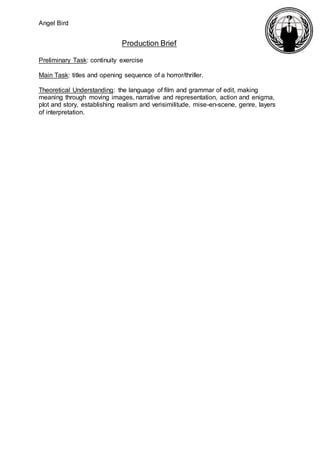 Angel Bird
Production Brief
Preliminary Task: continuity exercise
Main Task: titles and opening sequence of a horror/thriller.
Theoretical Understanding: the language of film and grammar of edit, making
meaning through moving images, narrative and representation, action and enigma,
plot and story, establishing realism and verisimilitude, mise-en-scene, genre, layers
of interpretation.