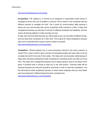Olivia Berry
http://www.thefreedictionary.com/tender
Co-operative: “Of, relating to, or formed as an enterprise or organization jointly owned or
managed by those who use its facilities or services:”This is where a few companies will use
different services to complete the brief. This is good for communication skills because it
shows you can communicate with various companies whilst working to a brief. It helps time
management because you will have to all work to different schedules and deadlines, and this
means all working together to make sure they are met.
It helps with technical skills because you will be able to pick up new skills of different things,
and see what other companies do in their work. This is good for career progression because
team work is essential when trying to make a career for yourself.
http://www.thefreedictionary.com/cooperative
Competition: “Rivalry between two or more businesses striving for the same customer or
market”This is when a brief is given and lots of companiescompete with each other to be the
complete that brief to the best of their ability. This helps with communication skills because it
helps when still being professional whilst competing for something which can often be found
hard. This helps time management because you’re always going to have to be ahead of the
game if someone else is striving to beat you to the final product. Technical skills will be
improved because you will push yourself to new limits in order to ‘beat the competition’, and
this will improve career progression because it shows future employers that you were better
and more advanced in different things that other companies are.
http://www.thefreedictionary.com/competition
 