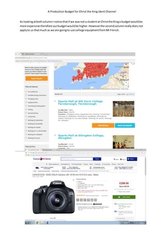 A Production Budget for Christ the King Ident Channel
As lookingatbothcolumnI notice thatif we wasnot a studentat Christthe Kinga budgetwouldbe
more expensive therefore ourbudgetwouldbe higher. Howeverthe secondcolumnreallydoesnot
applyto us thatmuch as we are goingto use college equipmentfromMr French.
 