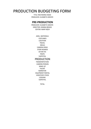PRODUCTION BUDGETING FORM
         TITLE: RED RIDING HOOD
       PRODUCER: ELIZABETH ADEOYE


        PRE-PRODUCTION
       PRODUCER: ELIZABETH ADEOYE
         DIRECTOR: KIANNA BRIGGS
            EDITOR: MARY NZEH


            ADDL. MATERIALS.
               COSTUMES
               LOCATION
                TRAVEL
                 MEALS
             CAMERA CREW
             STORY BOARDS
               ACTOR FEE
                 PROPS
               SUBTOTAL
           PRODUCTION
            TRANSPORTATION
             CAMERA PERSON
                MAKE-UP
                 TALENT
               NARRATOR
           EQUIPMENT RENTAL
            VIDEOTAPE STOCK
                LODGING
               SUBTOTAL

                 TOTAL
 