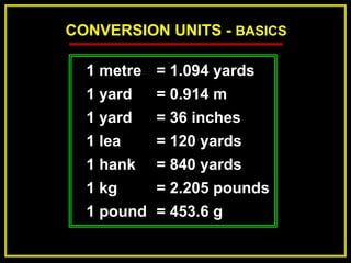 CONVERSION UNITS - BASICS
1 metre = 1.094 yards
1 yard = 0.914 m
1 yard = 36 inches
1 lea = 120 yards
1 hank = 840 yards
1 kg = 2.205 pounds
1 pound = 453.6 g
 