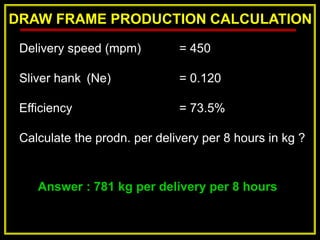 DRAW FRAME PRODUCTION CALCULATION
Answer : 781 kg per delivery per 8 hours
Delivery speed (mpm) = 450
Sliver hank (Ne) = 0.120
Efficiency = 73.5%
Calculate the prodn. per delivery per 8 hours in kg ?
 