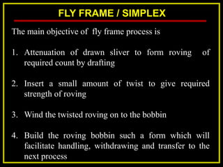 FLY FRAME / SIMPLEX
The main objective of fly frame process is
1. Attenuation of drawn sliver to form roving of
required count by drafting
2. Insert a small amount of twist to give required
strength of roving
3. Wind the twisted roving on to the bobbin
4. Build the roving bobbin such a form which will
facilitate handling, withdrawing and transfer to the
next process
 