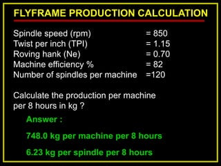 FLYFRAME PRODUCTION CALCULATION
Answer :
748.0 kg per machine per 8 hours
6.23 kg per spindle per 8 hours
Spindle speed (rpm) = 850
Twist per inch (TPI) = 1.15
Roving hank (Ne) = 0.70
Machine efficiency % = 82
Number of spindles per machine =120
Calculate the production per machine
per 8 hours in kg ?
 