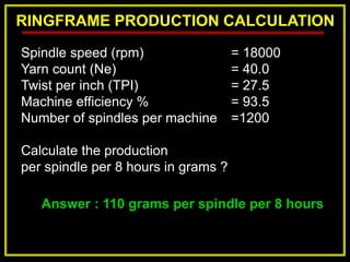 RINGFRAME PRODUCTION CALCULATION
Answer : 110 grams per spindle per 8 hours
Spindle speed (rpm) = 18000
Yarn count (Ne) = 40.0
Twist per inch (TPI) = 27.5
Machine efficiency % = 93.5
Number of spindles per machine =1200
Calculate the production
per spindle per 8 hours in grams ?
 