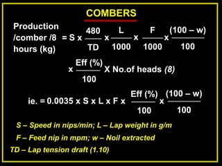 COMBERS
Production
/comber /8
hours (kg)
=
480
TD
S x x
L
1000
x
F
1000
x
(100 – w)
100
Eff (%)
100
x X No.of heads (8)
0.0035 x S x L x F x
Eff (%)
100
x
ie. =
(100 – w)
100
S – Speed in nips/min; L – Lap weight in g/m
F – Feed nip in mpm; w – Noil extracted
TD – Lap tension draft (1.10)
 