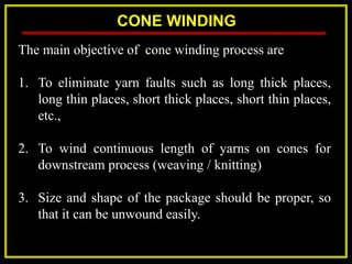 CONE WINDING
The main objective of cone winding process are
1. To eliminate yarn faults such as long thick places,
long thin places, short thick places, short thin places,
etc.,
2. To wind continuous length of yarns on cones for
downstream process (weaving / knitting)
3. Size and shape of the package should be proper, so
that it can be unwound easily.
 