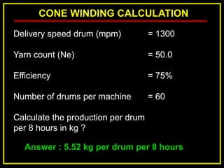 CONE WINDING CALCULATION
Answer : 5.52 kg per drum per 8 hours
Delivery speed drum (mpm) = 1300
Yarn count (Ne) = 50.0
Efficiency = 75%
Number of drums per machine = 60
Calculate the production per drum
per 8 hours in kg ?
 