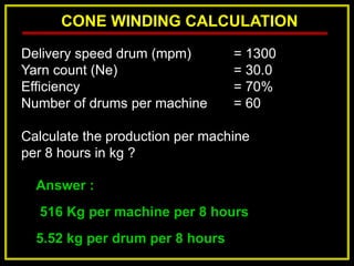 CONE WINDING CALCULATION
Answer :
516 Kg per machine per 8 hours
5.52 kg per drum per 8 hours
Delivery speed drum (mpm) = 1300
Yarn count (Ne) = 30.0
Efficiency = 70%
Number of drums per machine = 60
Calculate the production per machine
per 8 hours in kg ?
 
