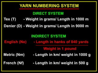YARN NUMBERING SYSTEM
DIRECT SYSTEM
Tex (T) - Weight in grams/ Length in 1000 m
Denier (D) - Weight in grams/ Length in 9000 m
INDIRECT SYSTEM
English (Ne) - Length in hanks of 840 yards
Weight in 1 pound
Metric (Nm) - Length in km/ weight in 1000 g
French (Nf) - Length in km/ weight in 500 g
 
