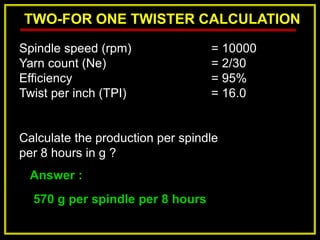TWO-FOR ONE TWISTER CALCULATION
Answer :
570 g per spindle per 8 hours
Spindle speed (rpm) = 10000
Yarn count (Ne) = 2/30
Efficiency = 95%
Twist per inch (TPI) = 16.0
Calculate the production per spindle
per 8 hours in g ?
 