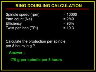 RING DOUBLING CALCULATION
Answer :
179 g per spindle per 8 hours
Spindle speed (rpm) = 10000
Yarn count (Ne) = 2/40
Efficiency = 96%
Twist per inch (TPI) = 19.3
Calculate the production per spindle
per 8 hours in g ?
 