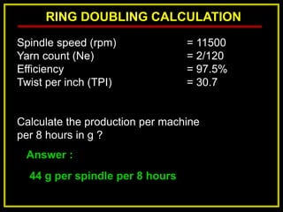 RING DOUBLING CALCULATION
Answer :
44 g per spindle per 8 hours
Spindle speed (rpm) = 11500
Yarn count (Ne) = 2/120
Efficiency = 97.5%
Twist per inch (TPI) = 30.7
Calculate the production per machine
per 8 hours in g ?
 