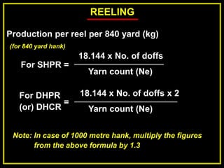 REELING
Production per reel per 840 yard (kg)
For SHPR =
18.144 x No. of doffs
Yarn count (Ne)
Note: In case of 1000 metre hank, multiply the figures
from the above formula by 1.3
For DHPR
(or) DHCR
18.144 x No. of doffs x 2
Yarn count (Ne)
(for 840 yard hank)
=
 