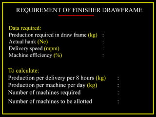 REQUIREMENT OF FINISHER DRAWFRAME
Data required:
Production required in draw frame (kg) :
Actual hank (Ne) :
Delivery speed (mpm) :
Machine efficiency (%) :
To calculate:
Production per delivery per 8 hours (kg) :
Production per machine per day (kg) :
Number of machines required :
Number of machines to be allotted :
 