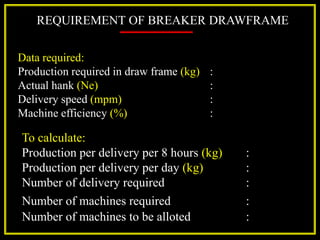 REQUIREMENT OF BREAKER DRAWFRAME
Data required:
Production required in draw frame (kg) :
Actual hank (Ne) :
Delivery speed (mpm) :
Machine efficiency (%) :
To calculate:
Production per delivery per 8 hours (kg) :
Production per delivery per day (kg) :
Number of delivery required :
Number of machines required :
Number of machines to be alloted :
 
